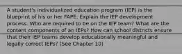 A student's individualized education program (IEP) is the blueprint of his or her FAPE. Explain the IEP development process. Who are required to be on the IEP team? What are the content components of an IEPs? How can school districts ensure that their IEP teams develop educationally meaningful and legally correct IEPs? (See Chapter 10)