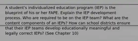 A student's individualized education program (IEP) is the blueprint of his or her FAPE. Explain the IEP development process. Who are required to be on the IEP team? What are the content components of an IEPs? How can school districts ensure that their IEP teams develop educationally meaningful and legally correct IEPs? (See Chapter 10)