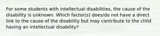 For some students with intellectual disabilities, the cause of the disability is unknown. Which factor(s) does/do not have a direct link to the cause of the disability but may contribute to the child having an intellectual disability?