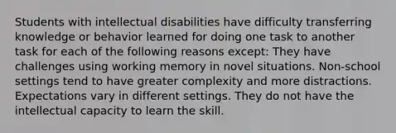 Students with intellectual disabilities have difficulty transferring knowledge or behavior learned for doing one task to another task for each of the following reasons except: They have challenges using working memory in novel situations. Non-school settings tend to have greater complexity and more distractions. Expectations vary in different settings. They do not have the intellectual capacity to learn the skill.