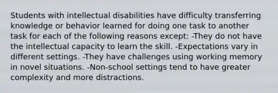 Students with intellectual disabilities have difficulty transferring knowledge or behavior learned for doing one task to another task for each of the following reasons except: -They do not have the intellectual capacity to learn the skill. -Expectations vary in different settings. -They have challenges using working memory in novel situations. -Non-school settings tend to have greater complexity and more distractions.