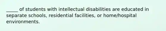 _____ of students with intellectual disabilities are educated in separate schools, residential facilities, or home/hospital environments.