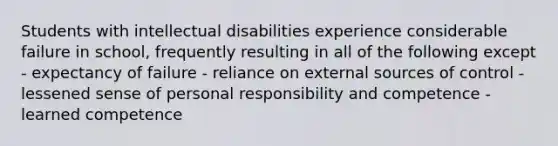 Students with intellectual disabilities experience considerable failure in school, frequently resulting in all of the following except - expectancy of failure - reliance on external sources of control - lessened sense of personal responsibility and competence - learned competence