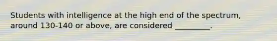 Students with intelligence at the high end of the spectrum, around 130-140 or above, are considered _________.