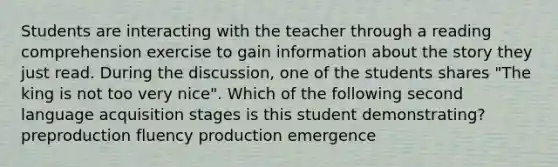 Students are interacting with the teacher through a reading comprehension exercise to gain information about the story they just read. During the discussion, one of the students shares "The king is not too very nice". Which of the following second language acquisition stages is this student demonstrating? preproduction fluency production emergence