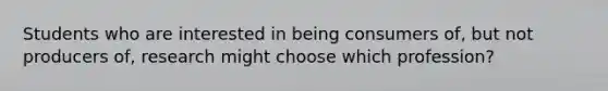 Students who are interested in being consumers of, but not producers of, research might choose which profession?