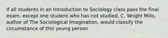 If all students in an Introduction to Sociology class pass the final exam, except one student who has not studied, C. Wright Mills, author of The Sociological Imagination, would classify the circumstance of this young person