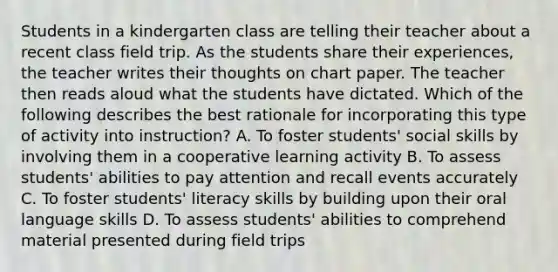 Students in a kindergarten class are telling their teacher about a recent class field trip. As the students share their experiences, the teacher writes their thoughts on chart paper. The teacher then reads aloud what the students have dictated. Which of the following describes the best rationale for incorporating this type of activity into instruction? A. To foster students' social skills by involving them in a cooperative learning activity B. To assess students' abilities to pay attention and recall events accurately C. To foster students' literacy skills by building upon their oral language skills D. To assess students' abilities to comprehend material presented during field trips