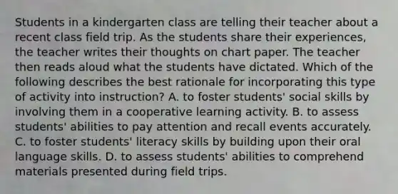 Students in a kindergarten class are telling their teacher about a recent class field trip. As the students share their experiences, the teacher writes their thoughts on chart paper. The teacher then reads aloud what the students have dictated. Which of the following describes the best rationale for incorporating this type of activity into instruction? A. to foster students' social skills by involving them in a cooperative learning activity. B. to assess students' abilities to pay attention and recall events accurately. C. to foster students' literacy skills by building upon their oral language skills. D. to assess students' abilities to comprehend materials presented during field trips.