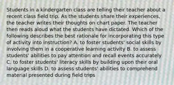 Students in a kindergarten class are telling their teacher about a recent class field trip. As the students share their experiences, the teacher writes their thoughts on chart paper. The teacher then reads aloud what the students have dictated. Which of the following describes the best rationale for incorporating this type of activity into instruction? A. to foster students' social skills by involving them in a cooperative learning activity B. to assess students' abilities to pay attention and recall events accurately C. to foster students' literacy skills by building upon their oral language skills D. to assess students' abilities to comprehend material presented during field trips