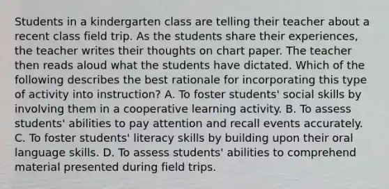 Students in a kindergarten class are telling their teacher about a recent class field trip. As the students share their experiences, the teacher writes their thoughts on chart paper. The teacher then reads aloud what the students have dictated. Which of the following describes the best rationale for incorporating this type of activity into instruction? A. To foster students' social skills by involving them in a cooperative learning activity. B. To assess students' abilities to pay attention and recall events accurately. C. To foster students' literacy skills by building upon their oral language skills. D. To assess students' abilities to comprehend material presented during field trips.