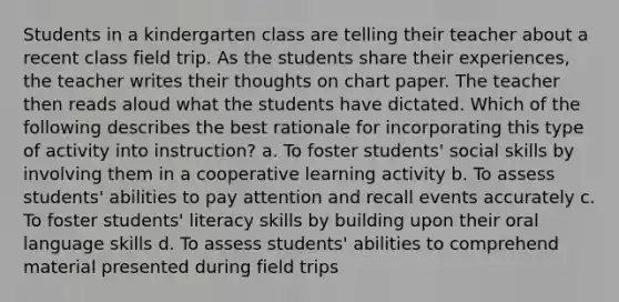 Students in a kindergarten class are telling their teacher about a recent class field trip. As the students share their experiences, the teacher writes their thoughts on chart paper. The teacher then reads aloud what the students have dictated. Which of the following describes the best rationale for incorporating this type of activity into instruction? a. To foster students' social skills by involving them in a cooperative learning activity b. To assess students' abilities to pay attention and recall events accurately c. To foster students' literacy skills by building upon their oral language skills d. To assess students' abilities to comprehend material presented during field trips