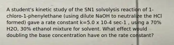 A student's kinetic study of the SN1 solvolysis reaction of 1‐chloro‐1‐phenylethane (using dilute NaOH to neutralize the HCl formed) gave a rate constant k=5.0 x 10‐4 sec‐1 , using a 70% H2O, 30% ethanol mixture for solvent. What effect would doubling the base concentration have on the rate constant?