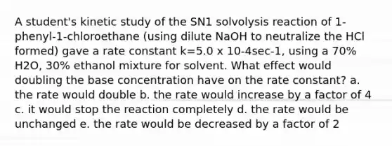 A student's kinetic study of the SN1 solvolysis reaction of 1‐phenyl‐1‐chloroethane (using dilute NaOH to neutralize the HCl formed) gave a rate constant k=5.0 x 10‐4sec‐1, using a 70% H2O, 30% ethanol mixture for solvent. What effect would doubling the base concentration have on the rate constant? a. the rate would double b. the rate would increase by a factor of 4 c. it would stop the reaction completely d. the rate would be unchanged e. the rate would be decreased by a factor of 2