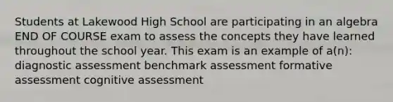 Students at Lakewood High School are participating in an algebra END OF COURSE exam to assess the concepts they have learned throughout the school year. This exam is an example of a(n): diagnostic assessment benchmark assessment formative assessment cognitive assessment