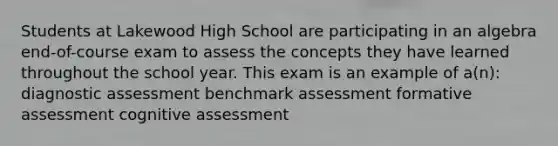 Students at Lakewood High School are participating in an algebra end-of-course exam to assess the concepts they have learned throughout the school year. This exam is an example of a(n): diagnostic assessment benchmark assessment formative assessment cognitive assessment