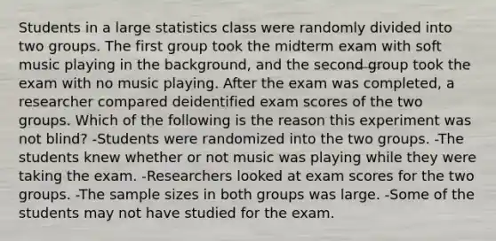 Students in a large statistics class were randomly divided into two groups. The first group took the midterm exam with soft music playing in the background, and the second group took the exam with no music playing. After the exam was completed, a researcher compared deidentified exam scores of the two groups. Which of the following is the reason this experiment was not blind? -Students were randomized into the two groups. -The students knew whether or not music was playing while they were taking the exam. -Researchers looked at exam scores for the two groups. -The sample sizes in both groups was large. -Some of the students may not have studied for the exam.