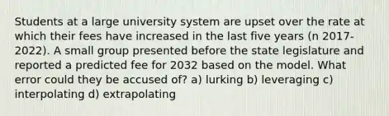 Students at a large university system are upset over the rate at which their fees have increased in the last five years (n 2017-2022). A small group presented before the state legislature and reported a predicted fee for 2032 based on the model. What error could they be accused of? a) lurking b) leveraging c) interpolating d) extrapolating