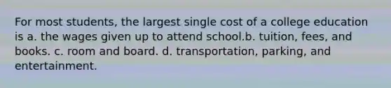 For most students, the largest single cost of a college education is a. the wages given up to attend school.b. tuition, fees, and books. c. room and board. d. transportation, parking, and entertainment.