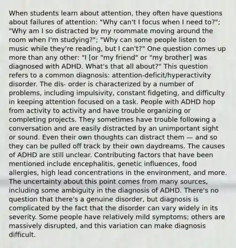 When students learn about attention, they often have questions about failures of attention: "Why can't I focus when I need to?"; "Why am I so distracted by my roommate moving around the room when I'm studying?"; "Why can some people listen to music while they're reading, but I can't?" One question comes up more than any other: "I [or "my friend" or "my brother] was diagnosed with ADHD. What's that all about?" This question refers to a common diagnosis: attention-deficit/hyperactivity disorder. The dis- order is characterized by a number of problems, including impulsivity, constant fidgeting, and difficulty in keeping attention focused on a task. People with ADHD hop from activity to activity and have trouble organizing or completing projects. They sometimes have trouble following a conversation and are easily distracted by an unimportant sight or sound. Even their own thoughts can distract them — and so they can be pulled off track by their own daydreams. The causes of ADHD are still unclear. Contributing factors that have been mentioned include encephalitis, genetic influences, food allergies, high lead concentrations in the environment, and more. The uncertainty about this point comes from many sources, including some ambiguity in the diagnosis of ADHD. There's no question that there's a genuine disorder, but diagnosis is complicated by the fact that the disorder can vary widely in its severity. Some people have relatively mild symptoms; others are massively disrupted, and this variation can make diagnosis difficult.