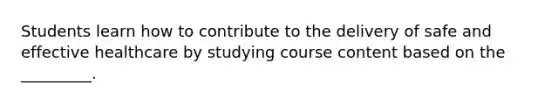 Students learn how to contribute to the delivery of safe and effective healthcare by studying course content based on the _________.