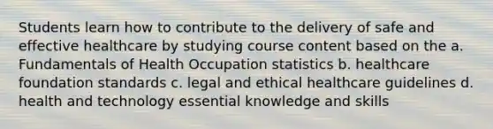 Students learn how to contribute to the delivery of safe and effective healthcare by studying course content based on the a. Fundamentals of Health Occupation statistics b. healthcare foundation standards c. legal and ethical healthcare guidelines d. health and technology essential knowledge and skills