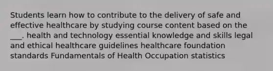 Students learn how to contribute to the delivery of safe and effective healthcare by studying course content based on the ___. health and technology essential knowledge and skills legal and ethical healthcare guidelines healthcare foundation standards Fundamentals of Health Occupation statistics