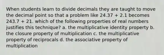 When students learn to divide decimals they are taught to move the decimal point so that a problem like 24.37 + 2.1 becomes 243.7 + 21. which of the following properties of real numbers justifies this technique? a. the multiplicative identity property b. the closure property of multiplication c. the multiplicative property of reciprocals d. the associative property of multiplication