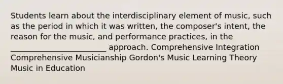 Students learn about the interdisciplinary element of music, such as the period in which it was written, the composer's intent, the reason for the music, and performance practices, in the ________________________ approach. Comprehensive Integration Comprehensive Musicianship Gordon's Music Learning Theory Music in Education