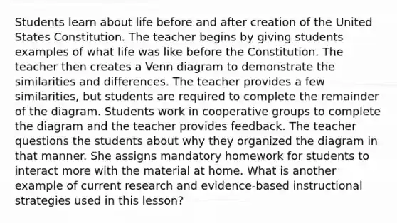 Students learn about life before and after creation of the United States Constitution. The teacher begins by giving students examples of what life was like before the Constitution. The teacher then creates a Venn diagram to demonstrate the similarities and differences. The teacher provides a few similarities, but students are required to complete the remainder of the diagram. Students work in cooperative groups to complete the diagram and the teacher provides feedback. The teacher questions the students about why they organized the diagram in that manner. She assigns mandatory homework for students to interact more with the material at home. What is another example of current research and evidence-based instructional strategies used in this lesson?