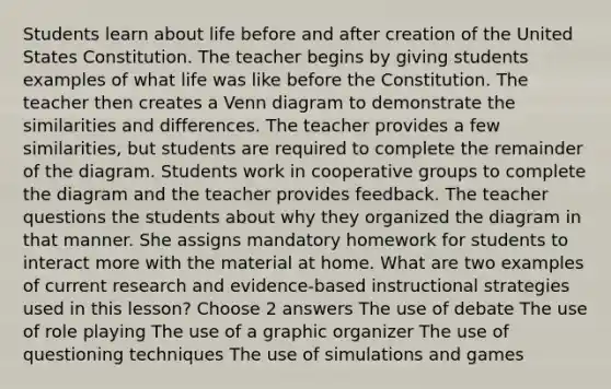 Students learn about life before and after creation of the United States Constitution. The teacher begins by giving students examples of what life was like before the Constitution. The teacher then creates a Venn diagram to demonstrate the similarities and differences. The teacher provides a few similarities, but students are required to complete the remainder of the diagram. Students work in cooperative groups to complete the diagram and the teacher provides feedback. The teacher questions the students about why they organized the diagram in that manner. She assigns mandatory homework for students to interact more with the material at home. What are two examples of current research and evidence-based instructional strategies used in this lesson? Choose 2 answers The use of debate The use of role playing The use of a graphic organizer The use of questioning techniques The use of simulations and games