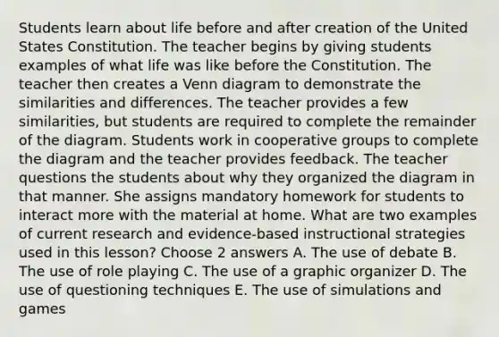 Students learn about life before and after creation of the United States Constitution. The teacher begins by giving students examples of what life was like before the Constitution. The teacher then creates a Venn diagram to demonstrate the similarities and differences. The teacher provides a few similarities, but students are required to complete the remainder of the diagram. Students work in cooperative groups to complete the diagram and the teacher provides feedback. The teacher questions the students about why they organized the diagram in that manner. She assigns mandatory homework for students to interact more with the material at home. What are two examples of current research and evidence-based instructional strategies used in this lesson? Choose 2 answers A. The use of debate B. The use of role playing C. The use of a graphic organizer D. The use of questioning techniques E. The use of simulations and games