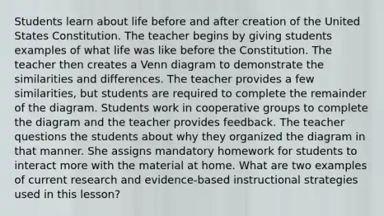 Students learn about life before and after creation of the United States Constitution. The teacher begins by giving students examples of what life was like before the Constitution. The teacher then creates a Venn diagram to demonstrate the similarities and differences. The teacher provides a few similarities, but students are required to complete the remainder of the diagram. Students work in cooperative groups to complete the diagram and the teacher provides feedback. The teacher questions the students about why they organized the diagram in that manner. She assigns mandatory homework for students to interact more with the material at home. What are two examples of current research and evidence-based instructional strategies used in this lesson?