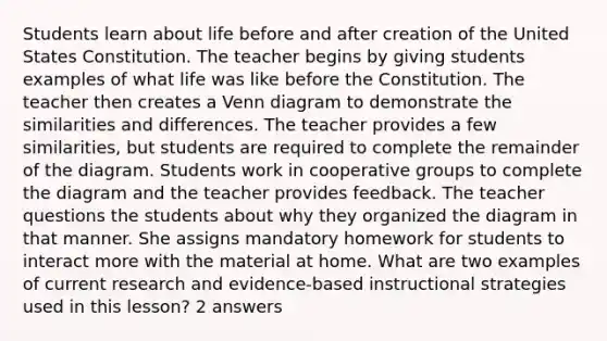 Students learn about life before and after creation of the United States Constitution. The teacher begins by giving students examples of what life was like before the Constitution. The teacher then creates a Venn diagram to demonstrate the similarities and differences. The teacher provides a few similarities, but students are required to complete the remainder of the diagram. Students work in cooperative groups to complete the diagram and the teacher provides feedback. The teacher questions the students about why they organized the diagram in that manner. She assigns mandatory homework for students to interact more with the material at home. What are two examples of current research and evidence-based instructional strategies used in this lesson? 2 answers
