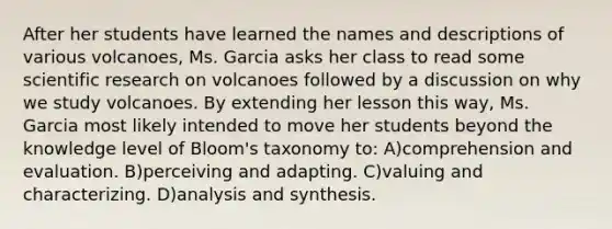 After her students have learned the names and descriptions of various volcanoes, Ms. Garcia asks her class to read some scientific research on volcanoes followed by a discussion on why we study volcanoes. By extending her lesson this way, Ms. Garcia most likely intended to move her students beyond the knowledge level of Bloom's taxonomy to: A)comprehension and evaluation. B)perceiving and adapting. C)valuing and characterizing. D)analysis and synthesis.