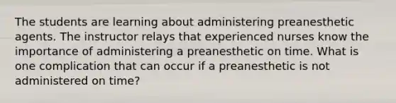 The students are learning about administering preanesthetic agents. The instructor relays that experienced nurses know the importance of administering a preanesthetic on time. What is one complication that can occur if a preanesthetic is not administered on time?