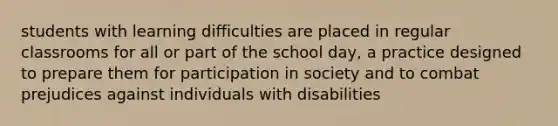 students with learning difficulties are placed in regular classrooms for all or part of the school day, a practice designed to prepare them for participation in society and to combat prejudices against individuals with disabilities