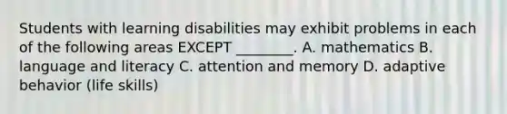 Students with learning disabilities may exhibit problems in each of the following areas EXCEPT ________. A. mathematics B. language and literacy C. attention and memory D. adaptive behavior (life skills)