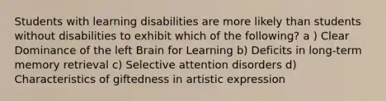 Students with learning disabilities are more likely than students without disabilities to exhibit which of the following? a ) Clear Dominance of the left Brain for Learning b) Deficits in long-term memory retrieval c) Selective attention disorders d) Characteristics of giftedness in artistic expression