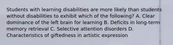 Students with learning disabilities are more likely than students without disabilities to exhibit which of the following? A. Clear dominance of the left brain for learning B. Deficits in long-term memory retrieval C. Selective attention disorders D. Characteristics of giftedness in artistic expression