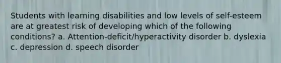 Students with learning disabilities and low levels of self-esteem are at greatest risk of developing which of the following conditions? a. Attention-deficit/hyperactivity disorder b. dyslexia c. depression d. speech disorder