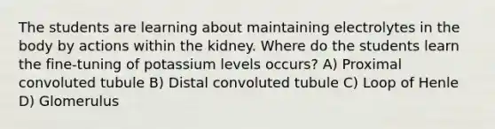 The students are learning about maintaining electrolytes in the body by actions within the kidney. Where do the students learn the fine-tuning of potassium levels occurs? A) Proximal convoluted tubule B) Distal convoluted tubule C) Loop of Henle D) Glomerulus