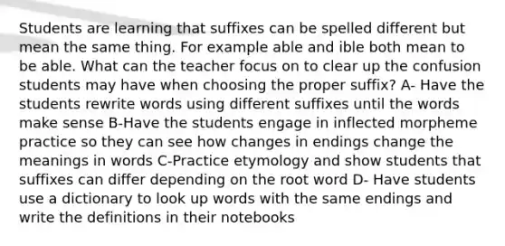 Students are learning that suffixes can be spelled different but mean the same thing. For example able and ible both mean to be able. What can the teacher focus on to clear up the confusion students may have when choosing the proper suffix? A- Have the students rewrite words using different suffixes until the words make sense B-Have the students engage in inflected morpheme practice so they can see how changes in endings change the meanings in words C-Practice etymology and show students that suffixes can differ depending on the root word D- Have students use a dictionary to look up words with the same endings and write the definitions in their notebooks