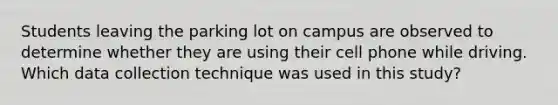 Students leaving the parking lot on campus are observed to determine whether they are using their cell phone while driving. Which data collection technique was used in this study?