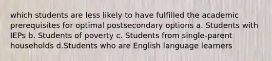 which students are less likely to have fulfilled the academic prerequisites for optimal postsecondary options a. Students with IEPs b. Students of poverty c. Students from single-parent households d.Students who are English language learners