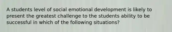 A students level of social emotional development is likely to present the greatest challenge to the students ability to be successful in which of the following situations?