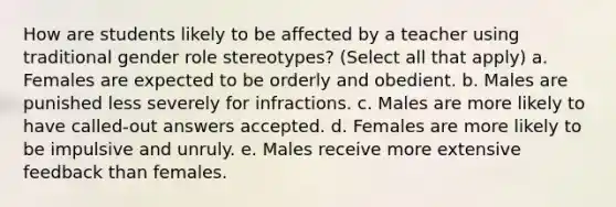 How are students likely to be affected by a teacher using traditional gender role stereotypes? (Select all that apply) a. Females are expected to be orderly and obedient. b. Males are punished less severely for infractions. c. Males are more likely to have called-out answers accepted. d. Females are more likely to be impulsive and unruly. e. Males receive more extensive feedback than females.