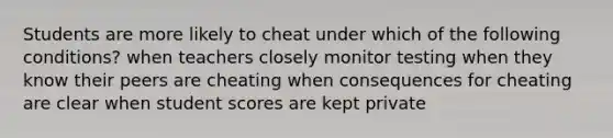 Students are more likely to cheat under which of the following conditions? when teachers closely monitor testing when they know their peers are cheating when consequences for cheating are clear when student scores are kept private