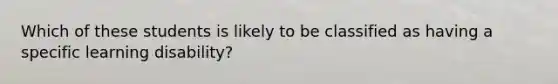 Which of these students is likely to be classified as having a specific learning disability?