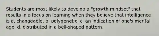 Students are most likely to develop a "growth mindset" that results in a focus on learning when they believe that intelligence is a. changeable. b. polygenetic. c. an indication of one's mental age. d. distributed in a bell-shaped pattern.